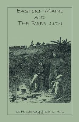 Eastern Maine and the Rebellion: Being an Account of the Principal Local Events in Eastern Maine During the War. and Brief Histories of Eastern Maine by Stanley, R. H.
