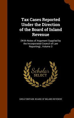 Tax Cases Reported Under the Direction of the Board of Inland Revenue: (With Notes of Argument Supplied by the Incorporated Council of Law Reporting). by Great Britain Board of Inland Revenue