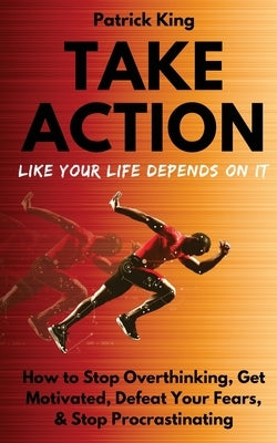 Take Action Like Your Life Depends On It: How to Stop Overthinking, Get Motivated, Defeat Your Fears, & Stop Procrastinating by King, Patrick