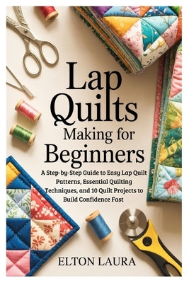 Lap Quilts Making for Beginners: A Step-by-Step Guide to Easy Lap Quilt Patterns, Essential Quilting Techniques, and 10 Quilt Projects to Build Confid by Laura, Elton