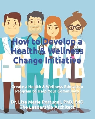 How to Develop a Health & Wellness Change Initiative: Create a Health & Wellness Education Program to Help Your Community by Portugal, Lisa Marie