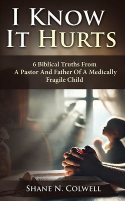 I Know It Hurts: 6 Biblical Truths from a Pastor and Father of a Medically Fragile Child by Colwell, Shane N.