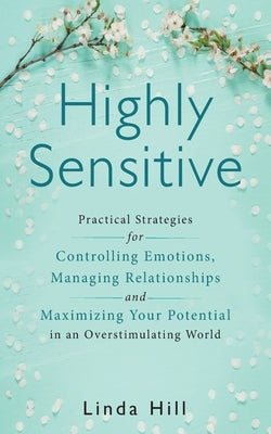 Highly Sensitive: Practical Strategies for Understanding Emotions, Managing Relationships and Maximizing Your Potential in an Overstimul by Hill, Linda