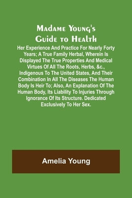 Madame Young's Guide to Health; Her experience and practice for nearly forty years; a true family herbal, wherein is displayed the true properties and by Young, Amelia