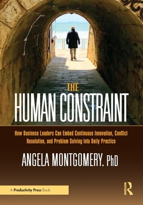 The Human Constraint: How Business Leaders Can Embed Continuous Innovation, Conflict Resolution, and Problem Solving Into Daily Practice by Montgomery, Angela