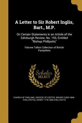 A Letter to Sir Robert Inglis, Bart., M.P.: On Certain Statements in an Article of the Edinburgh Review, No. 193, Entitled "Bishop Phillpotts"; Volume by Church of England Diocese of Exeter Bi