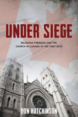 Under Siege: Religious Freedom and the Church in Canada at 150 (1867-2017) by Hutchinson, Don