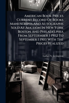 American Book Prices Current Record Of Books Manuscripts And Autographs Sold At Auction In New York Boston And Philadelphia From Septermber 1 1902 To by Livingston, Luther S.