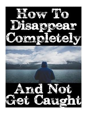 How To Disappear Completely and Not Get Caught: 26 Lessons On How To Evade The Authorities, Establish A New Identity, and Start A New Life Without Lea by Nick, Survival
