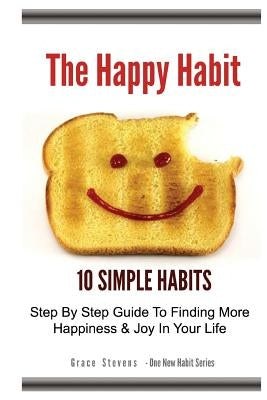 The Happy Habit: 10 Simple Habits - Step By Step Guide To Finding More Happiness & Joy In Your Life by Stevens, Grace