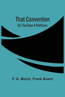 That Convention; Or, Five Days A Politician by G. Welch, F.