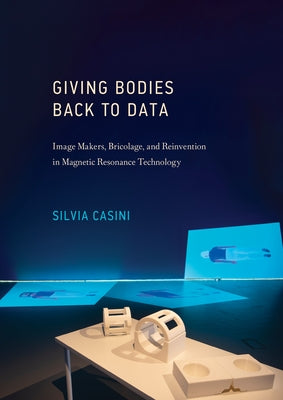 Giving Bodies Back to Data: Image Makers, Bricolage, and Reinvention in Magnetic Resonance Technology by Casini, Silvia