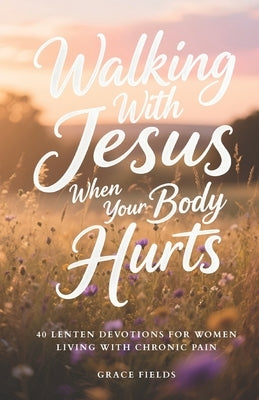 Walking With Jesus When Your Body Hurts: 40 Lenten Devotions for Women Living With Chronic Pain by Fields, Grace