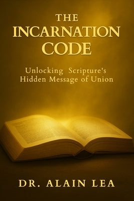 The Incarnation Code: Unlocking Scripture's Hidden Message Of Union by Lea, Alain