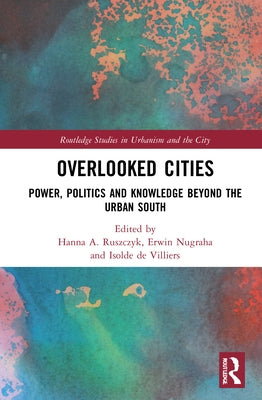 Overlooked Cities: Power, Politics and Knowledge Beyond the Urban South by Ruszczyk, Hanna A.