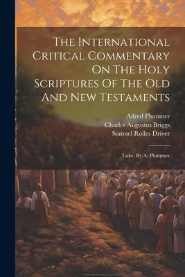 The International Critical Commentary On The Holy Scriptures Of The Old And New Testaments: Luke, By A. Plummer by Briggs, Charles Augustus