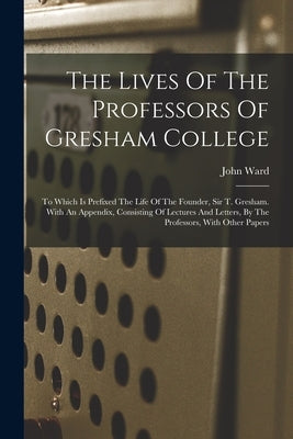 The Lives Of The Professors Of Gresham College: To Which Is Prefixed The Life Of The Founder, Sir T. Gresham. With An Appendix, Consisting Of Lectures by Ward, John