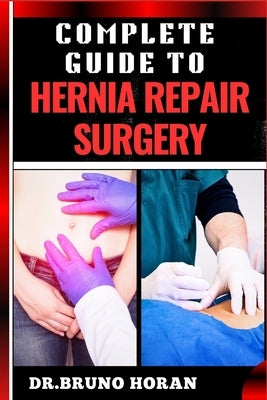 Complete Guide to Hernia Repair Surgery: Comprehensive Handbook To Procedures, Recovery, And Minimizing Complications For Effective Treatment by Horan, Bruno