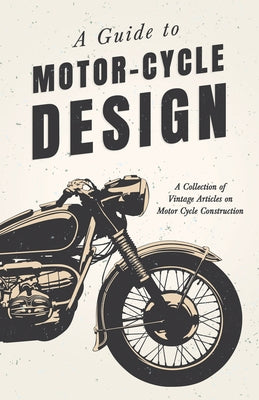 A Guide to Motor-Cycle Design - A Collection of Vintage Articles on Motor Cycle Construction by Various