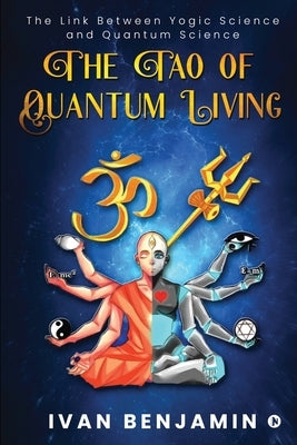 The Tao of Quantum Living: The Link Between Yogic Science and Quantum Science by Ivan Benjamin