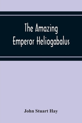 The Amazing Emperor Heliogabalus by Stuart Hay, John