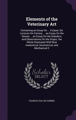 Elements of the Veterinary Art: Containing an Essay On ... Eclipse; Six Lectures On Farriery ... an Essay On the Grease ... an Essay On the Glanders; by De Sainbel, Charles Vial