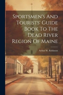 Sportsmen's And Tourists' Guide Book To The Dead River Region Of Maine by Robinson, Arthur W.