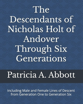 The Descendants of Nicholas Holt of Andover Through Six Generations: Including Male and Female Lines of Descent from Generation One to Generation Six by Abbott, Patricia A.