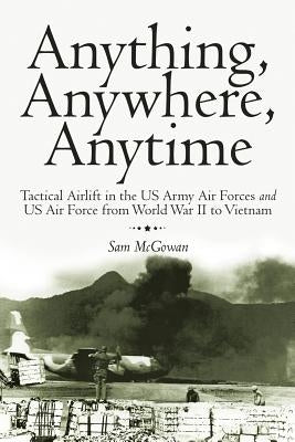 Anything, Anywhere, Anytime: Tactical Airlift in the US Army Air Forces and US Air Force from World War II to Vietnam by McGowan, Sam