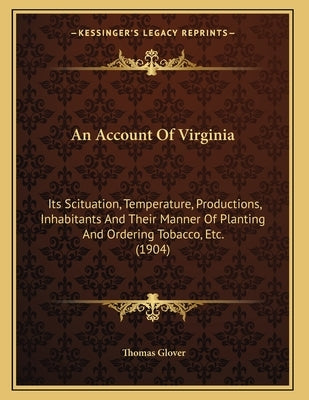 An Account Of Virginia: Its Scituation, Temperature, Productions, Inhabitants And Their Manner Of Planting And Ordering Tobacco, Etc. (1904) by Glover, Thomas
