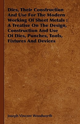 Dies, Their Construction And Use For The Modern Working Of Sheet Metals: A Treatise On The Design, Construction And Use Of Dies, Punches, Tools, Fixtu by Woodworth, Joseph Vincent