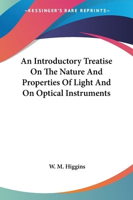 An Introductory Treatise On The Nature And Properties Of Light And On Optical Instruments by Higgins, W. M.