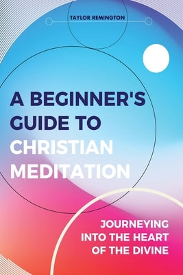 A Beginner's Guide To Christian Meditation: Journeying into the Heart of the Divine by Remington, Taylor