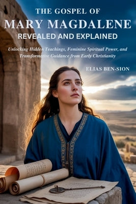 The Gospel of Mary Magdalene Revealed and Explained: Unlocking Hidden Teachings, Feminine Spiritual Power, and Transformative Guidance from Early Chri by Ben-Sion, Elias