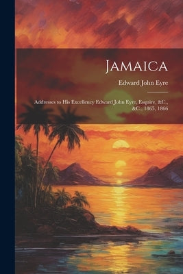 Jamaica: Addresses to His Excellency Edward John Eyre, Esquire, &C., &C., 1865, 1866 by Eyre, Edward John