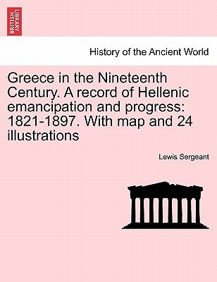 Greece in the Nineteenth Century. a Record of Hellenic Emancipation and Progress: 1821-1897. with Map and 24 Illustrations by Sergeant, Lewis