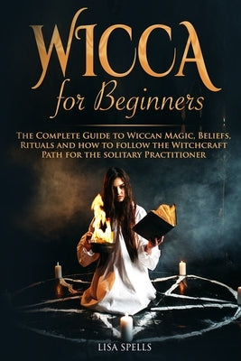 Wicca for Beginners: The Complete Guide to Wiccan Magic, Beliefs, Rituals and How to Follow the Witchcraft Path for the Solitary Practition by Spells, Lisa