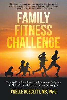 Family Fitness Challenge: Twenty-Five Steps Based on Science and Scripture to Guide Your Children to a Healthy Weight by Ruscetti Pa-C, J'Nelle