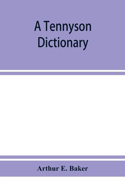 A Tennyson dictionary; the characters and place-names contained in the poetical and dramatic works of the poet, alphabetically arranged and described by E. Baker, Arthur
