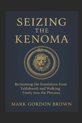 Seizing the Kenoma: Reclaiming the Simulation from Yaldabaoth and Walking Freely into the Pleroma by Brown, Mark Gordon
