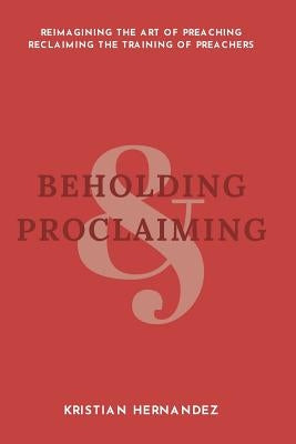 Beholding and Proclaiming: Reimagining the Art of Preaching Reclaiming the Training of Preachers by Hernandez, Kristian David