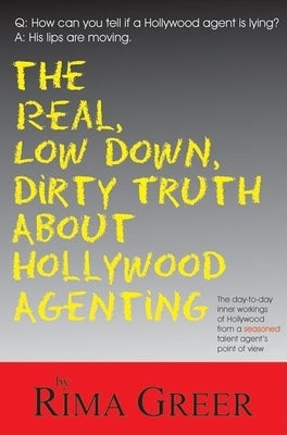 Real, Low Down, Dirty Truth about Hollywood Agenting: The Day-To-Day Inner Workings of Hollywood from a Seasoned Talent Agent's Point of View by Greer, Rima