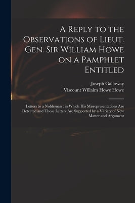 A Reply to the Observations of Lieut. Gen. Sir William Howe on a Pamphlet Entitled: Letters to a Nobleman: in Which His Misrepresentations Are Detecte by Galloway, Joseph 1731-1803