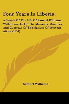 Four Years In Liberia: A Sketch Of The Life Of Samuel Williams, With Remarks On The Missions, Manners, And Customs Of The Natives Of Western by Williams, Samuel