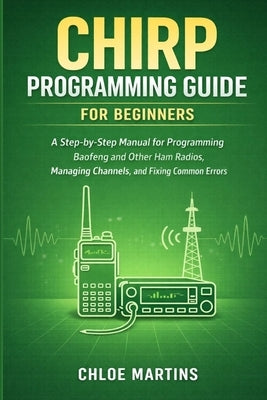 CHIRP Programming Guide for Beginners: A Step-by-Step Manual for Programming Baofeng and Other Ham Radios, Managing Channels, and Fixing Common Errors by Martins, Chloe