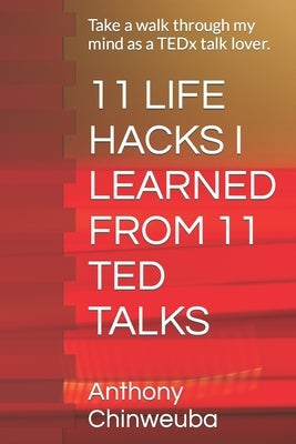11 Life Hacks I Learned from 11 Ted Talks: Take a walk through my mind as a TEDx talk lover. by Chinweuba, Anthony