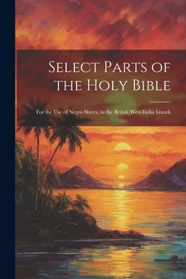 Select Parts of the Holy Bible: For the Use of Negro Slaves, in the British West-India Islands by Anonymous