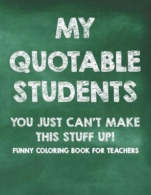 My Quotable Students You Just Can't Make This Stuff Up! Funny Coloring Book For Teachers: Calming Coloring Pages with Humorous Quotes That Teachers Ca by Ferguson, Sofi