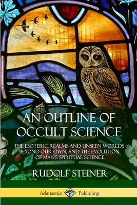 An Outline of Occult Science: The Esoteric Realms and Unseen Worlds Beyond Our Own, and the Evolution of Man's Spiritual Science by Steiner, Rudolf