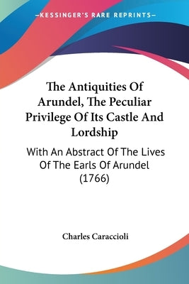 The Antiquities Of Arundel, The Peculiar Privilege Of Its Castle And Lordship: With An Abstract Of The Lives Of The Earls Of Arundel (1766) by Caraccioli, Charles